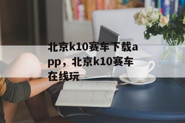 北京k10赛车下载app，北京k10赛车在线玩