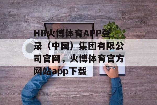 HB火博体育APP登录（中国）集团有限公司官网，火博体育官方网站app下载