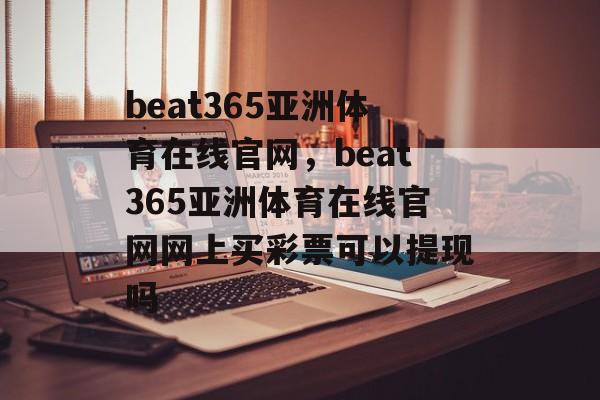 beat365亚洲体育在线官网，beat365亚洲体育在线官网网上买彩票可以提现吗